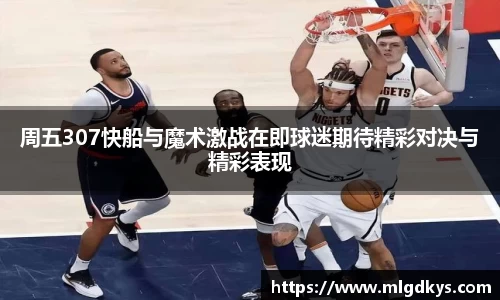 周五307快船与魔术激战在即球迷期待精彩对决与精彩表现